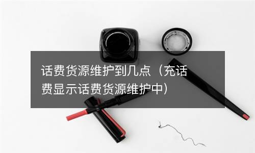 话费货源维护到几点（充话费显示话费货源维护中）