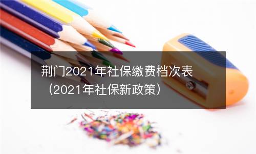 荆门2021年社保缴费档次表（2021年社保新政策）