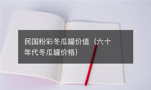 民国粉彩冬瓜罐价值（六十年代冬瓜罐价格）